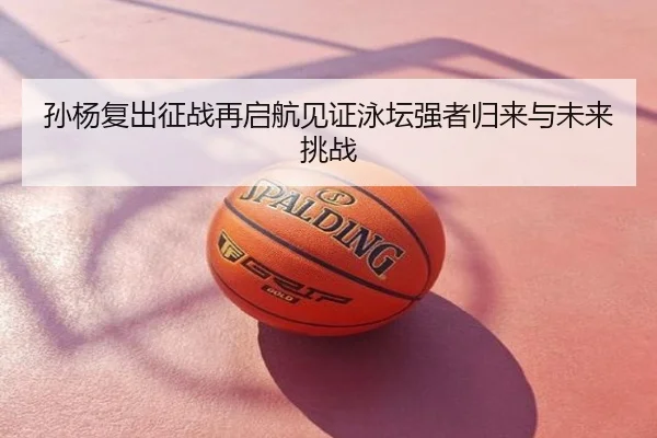 孙杨复出征战再启航见证泳坛强者归来与未来挑战
