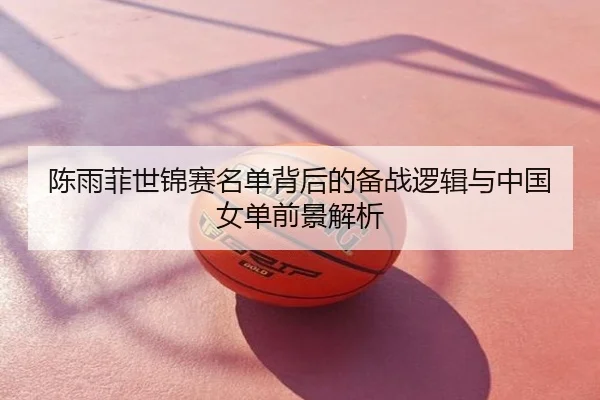 陈雨菲世锦赛名单背后的备战逻辑与中国女单前景解析